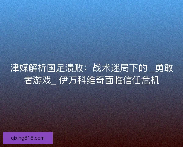 津媒解析国足溃败：战术迷局下的 _勇敢者游戏_ 伊万科维奇面临信任危机