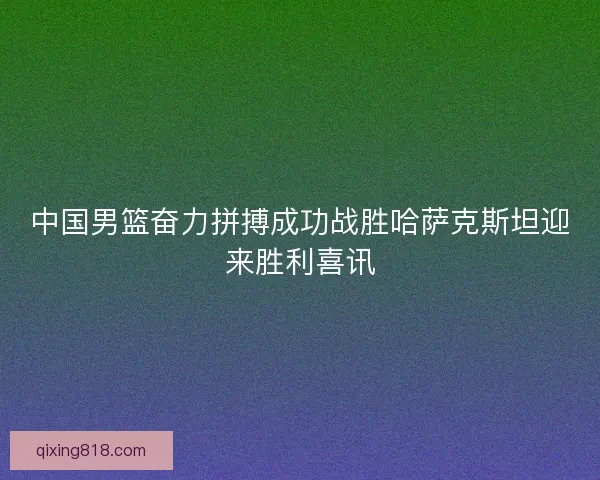 中国男篮奋力拼搏成功战胜哈萨克斯坦迎来胜利喜讯