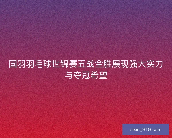 国羽羽毛球世锦赛五战全胜展现强大实力与夺冠希望